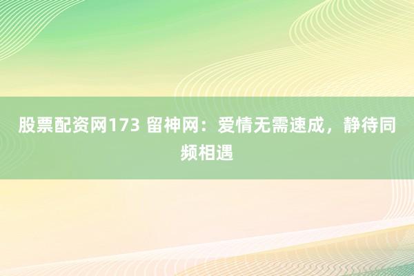 股票配资网173 留神网：爱情无需速成，静待同频相遇