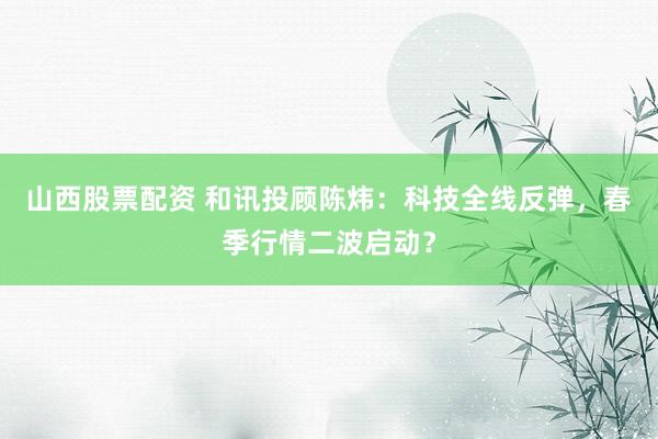 山西股票配资 和讯投顾陈炜：科技全线反弹，春季行情二波启动？