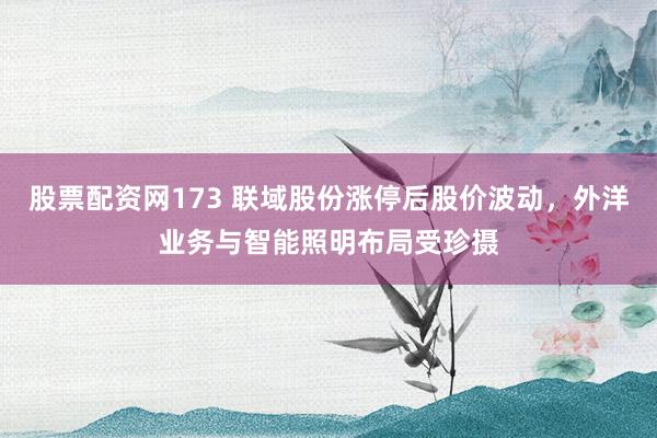 股票配资网173 联域股份涨停后股价波动，外洋业务与智能照明布局受珍摄