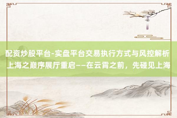 配资炒股平台-实盘平台交易执行方式与风控解析 上海之巅序展厅重启——在云霄之前，先碰见上海