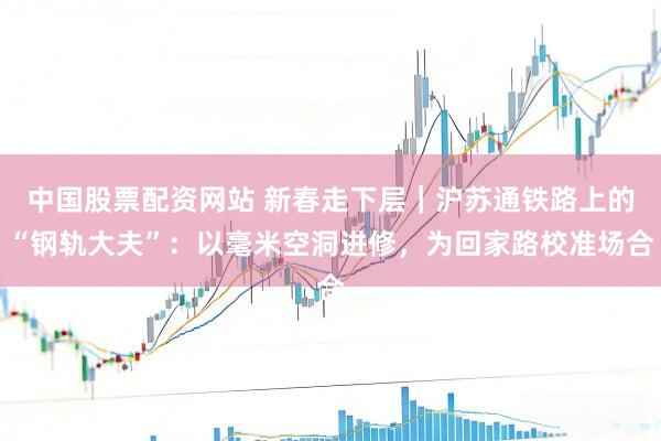 中国股票配资网站 新春走下层｜沪苏通铁路上的“钢轨大夫”：以毫米空洞进修，为回家路校准场合