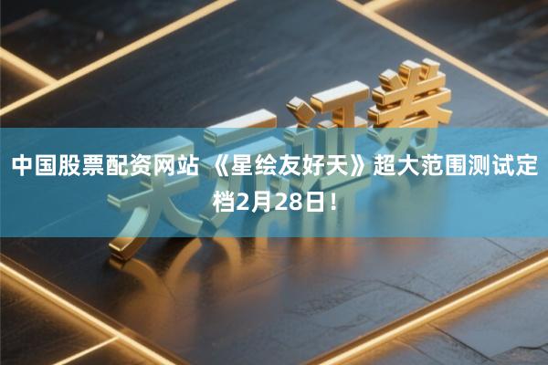 中国股票配资网站 《星绘友好天》超大范围测试定档2月28日！