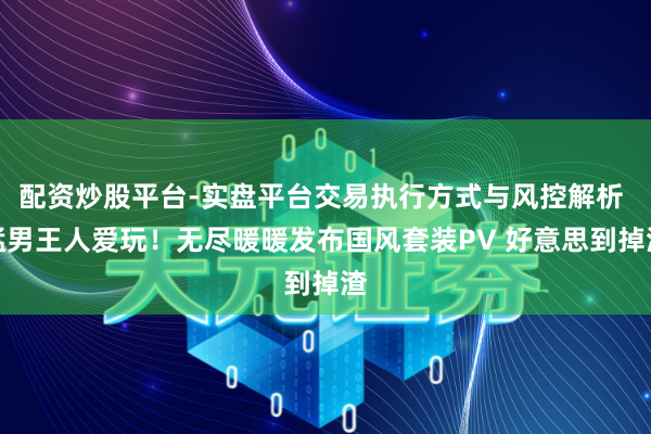 配资炒股平台-实盘平台交易执行方式与风控解析 猛男王人爱玩！无尽暖暖发布国风套装PV 好意思到掉渣
