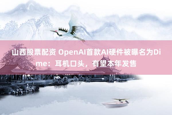 山西股票配资 OpenAI首款AI硬件被曝名为Dime：耳机口头，有望本年发售