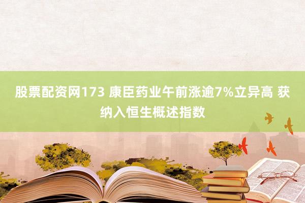 股票配资网173 康臣药业午前涨逾7%立异高 获纳入恒生概述指数