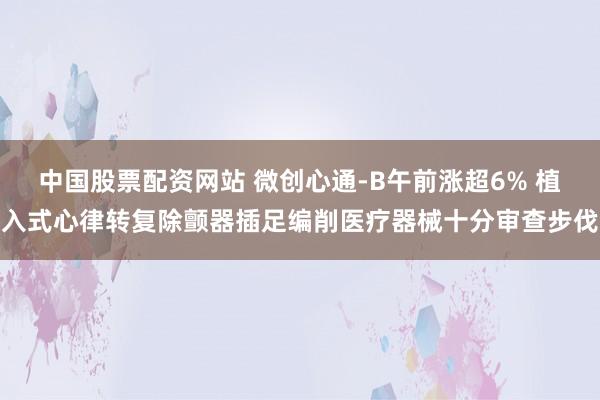 中国股票配资网站 微创心通-B午前涨超6% 植入式心律转复除颤器插足编削医疗器械十分审查步伐