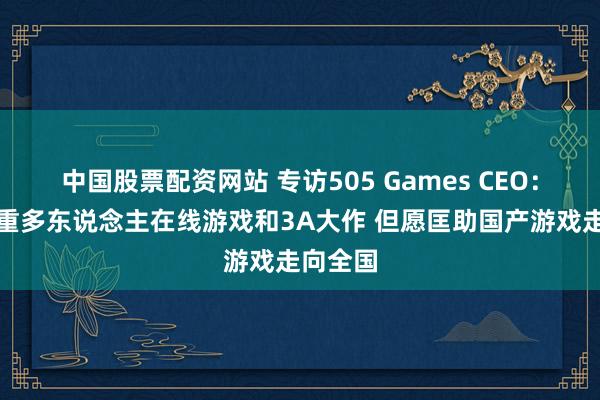 中国股票配资网站 专访505 Games CEO：目下侧重多东说念主在线游戏和3A大作 但愿匡助国产游戏走向全国
