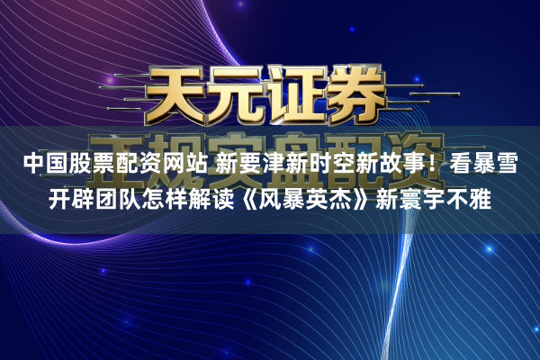 中国股票配资网站 新要津新时空新故事！看暴雪开辟团队怎样解读《风暴英杰》新寰宇不雅