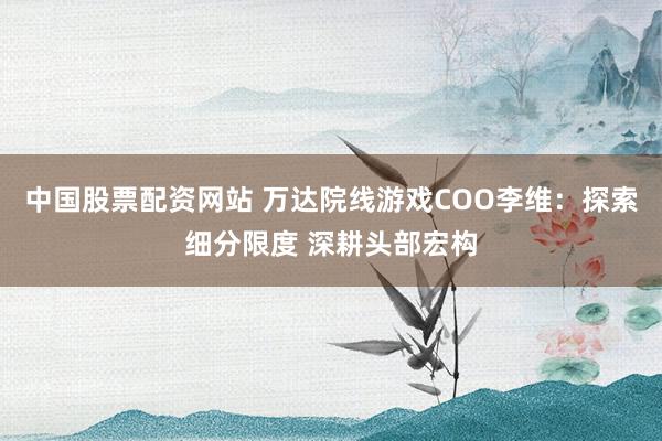 中国股票配资网站 万达院线游戏COO李维：探索细分限度 深耕头部宏构