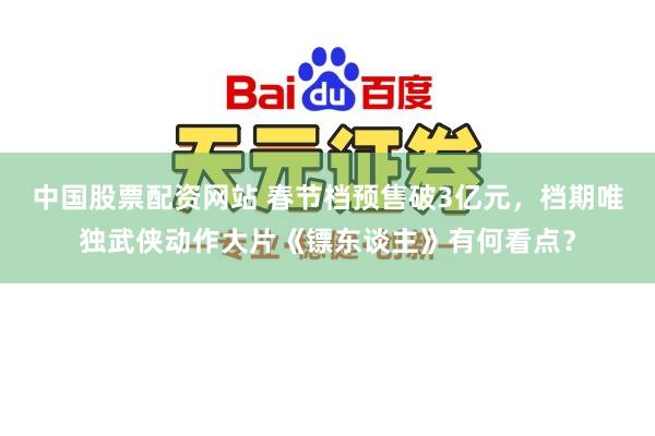 中国股票配资网站 春节档预售破3亿元，档期唯独武侠动作大片《镖东谈主》有何看点？