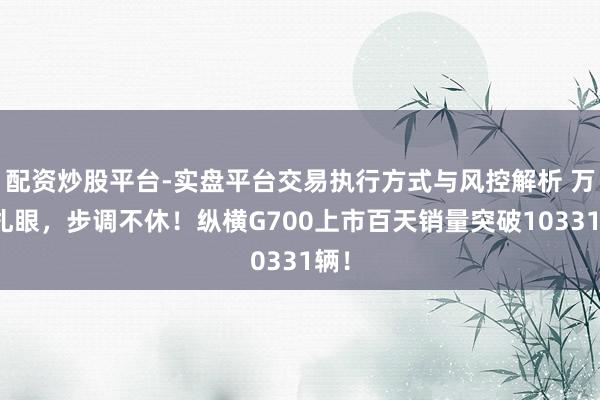 配资炒股平台-实盘平台交易执行方式与风控解析 万众扎眼，步调不休！纵横G700上市百天销量突破10331辆！