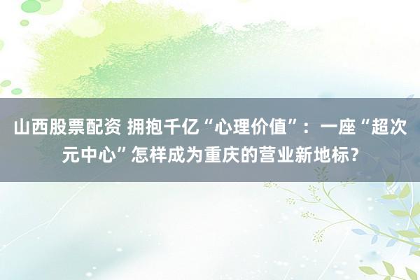 山西股票配资 拥抱千亿“心理价值”：一座“超次元中心”怎样成为重庆的营业新地标？
