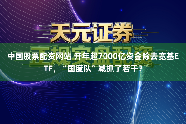 中国股票配资网站 开年超7000亿资金除去宽基ETF，“国度队”减抓了若干？