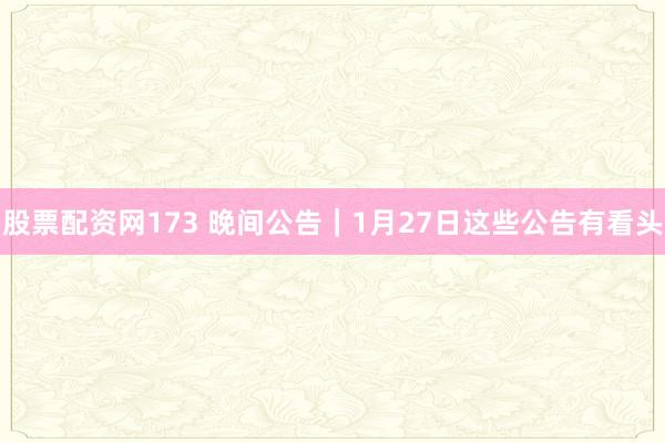 股票配资网173 晚间公告｜1月27日这些公告有看头