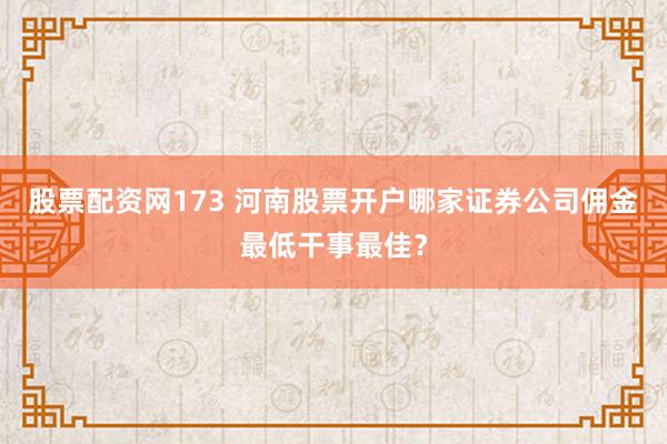 股票配资网173 河南股票开户哪家证券公司佣金最低干事最佳？