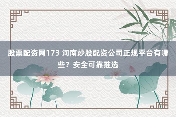 股票配资网173 河南炒股配资公司正规平台有哪些？安全可靠推选