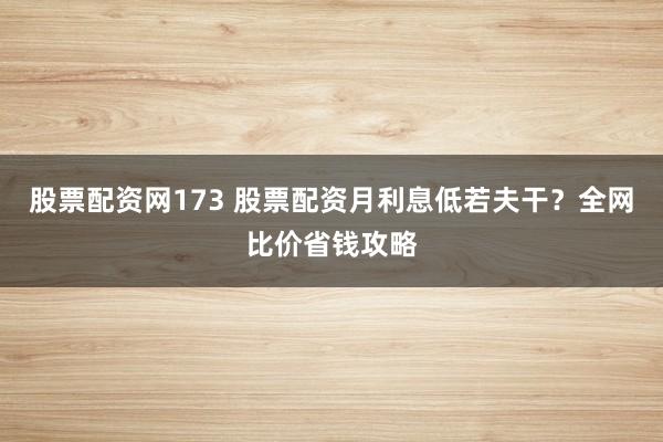 股票配资网173 股票配资月利息低若夫干？全网比价省钱攻略