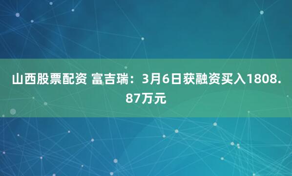 山西股票配资 富吉瑞：3月6日获融资买入1808.87万元