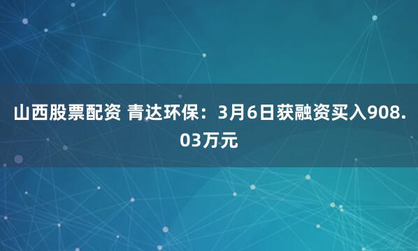 山西股票配资 青达环保：3月6日获融资买入908.03万元