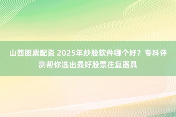山西股票配资 2025年炒股软件哪个好？专科评测帮你选出最好股票往复器具