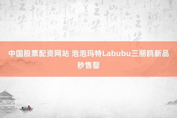 中国股票配资网站 泡泡玛特Labubu三丽鸥新品秒售罄