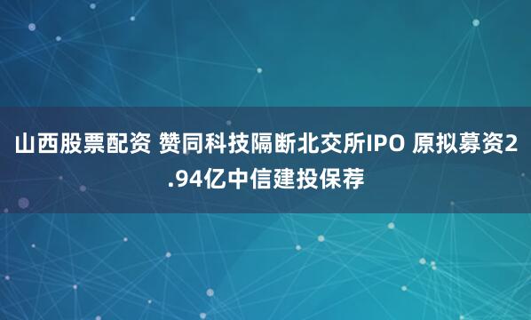 山西股票配资 赞同科技隔断北交所IPO 原拟募资2.94亿中信建投保荐