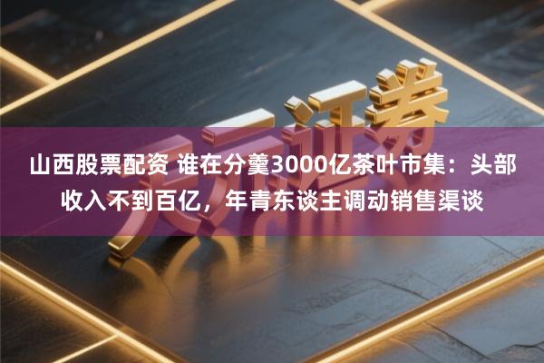 山西股票配资 谁在分羹3000亿茶叶市集：头部收入不到百亿，年青东谈主调动销售渠谈