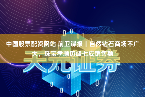 中国股票配资网站 前卫谍报｜自然钻石商场不广大，珠宝孝顺历峰七成销售额
