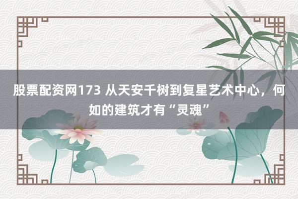 股票配资网173 从天安千树到复星艺术中心，何如的建筑才有“灵魂”