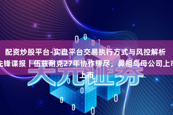 配资炒股平台-实盘平台交易执行方式与风控解析 先锋谍报｜伍兹耐克27年协作缘尽，鼻祖鸟母公司上市