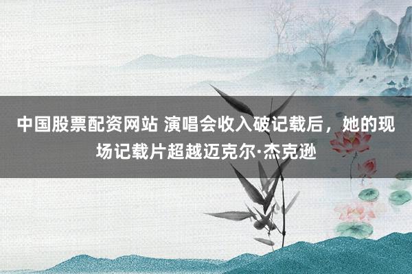 中国股票配资网站 演唱会收入破记载后，她的现场记载片超越迈克尔·杰克逊