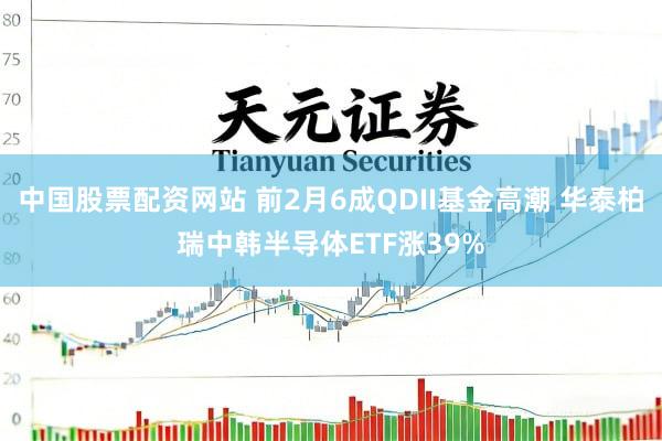 中国股票配资网站 前2月6成QDII基金高潮 华泰柏瑞中韩半导体ETF涨39%
