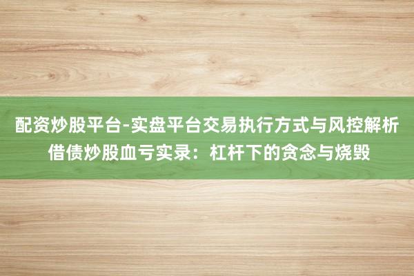 配资炒股平台-实盘平台交易执行方式与风控解析 借债炒股血亏实录：杠杆下的贪念与烧毁