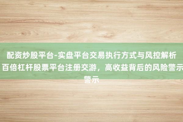 配资炒股平台-实盘平台交易执行方式与风控解析 百倍杠杆股票平台注册交游，高收益背后的风险警示