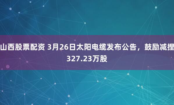 山西股票配资 3月26日太阳电缆发布公告，鼓励减捏327.23万股