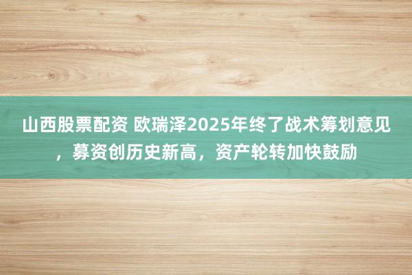 山西股票配资 欧瑞泽2025年终了战术筹划意见，募资创历史新高，资产轮转加快鼓励