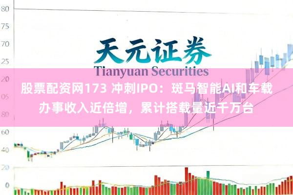 股票配资网173 冲刺IPO：斑马智能AI和车载办事收入近倍增，累计搭载量近千万台