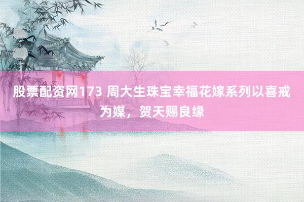 股票配资网173 周大生珠宝幸福花嫁系列以喜戒为媒，贺天赐良缘