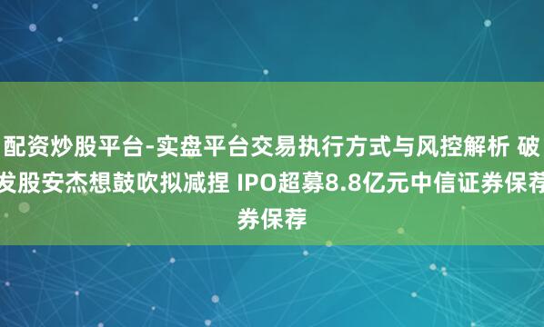 配资炒股平台-实盘平台交易执行方式与风控解析 破发股安杰想鼓吹拟减捏 IPO超募8.8亿元中信证券保荐