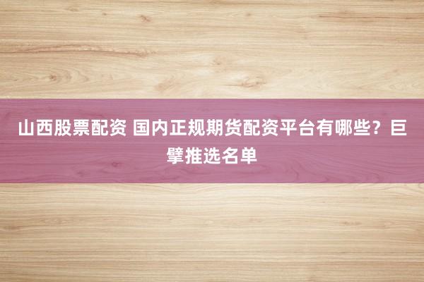 山西股票配资 国内正规期货配资平台有哪些？巨擘推选名单
