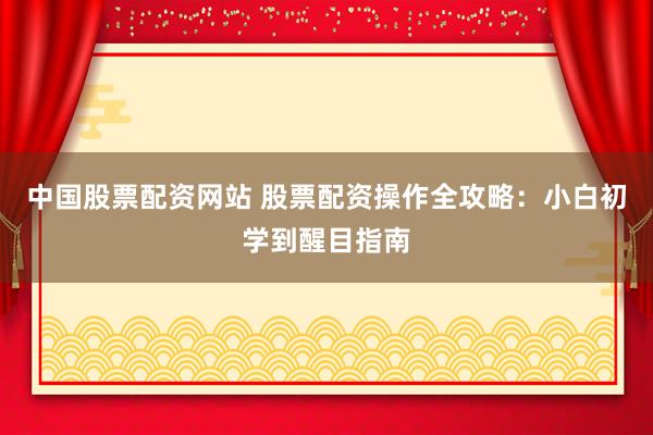 中国股票配资网站 股票配资操作全攻略：小白初学到醒目指南