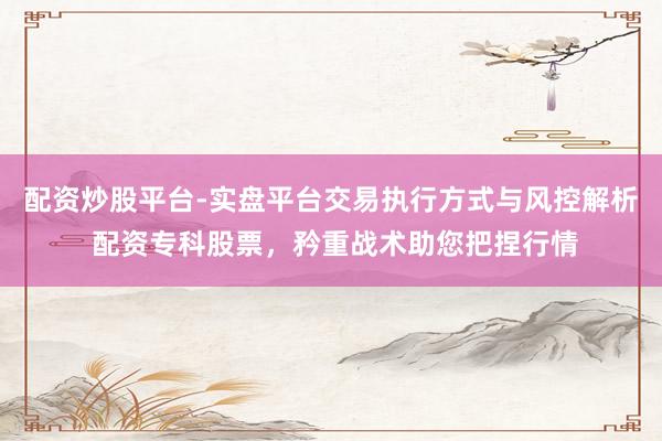 配资炒股平台-实盘平台交易执行方式与风控解析 配资专科股票，矜重战术助您把捏行情