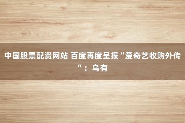 中国股票配资网站 百度再度呈报“爱奇艺收购外传”：乌有