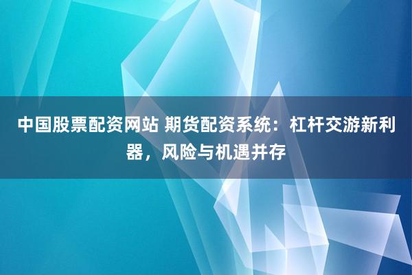 中国股票配资网站 期货配资系统：杠杆交游新利器，风险与机遇并存