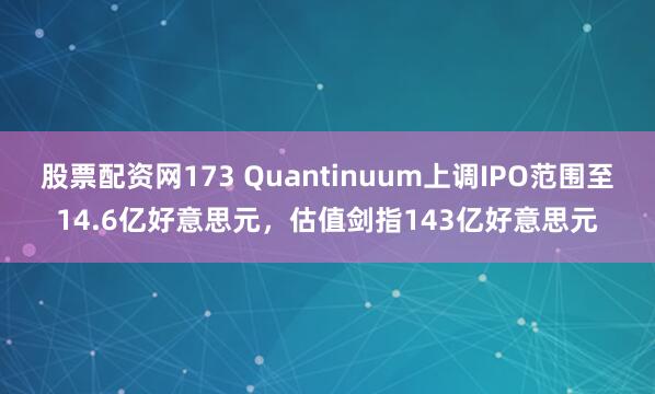 股票配资网173 Quantinuum上调IPO范围至14.6亿好意思元，估值剑指143亿好意思元