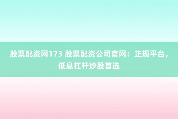 股票配资网173 股票配资公司官网：正规平台，低息杠杆炒股首选