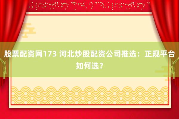 股票配资网173 河北炒股配资公司推选：正规平台如何选？