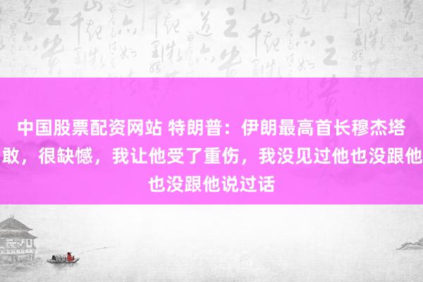 中国股票配资网站 特朗普：伊朗最高首长穆杰塔巴很勇敢，很缺憾，我让他受了重伤，我没见过他也没跟他说过话