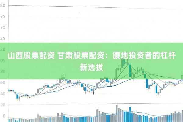 山西股票配资 甘肃股票配资：腹地投资者的杠杆新选拔