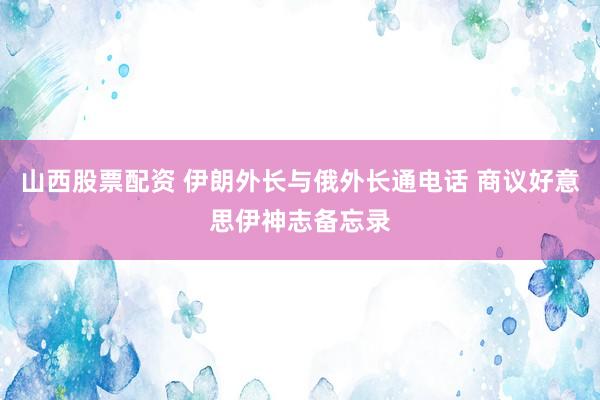 山西股票配资 伊朗外长与俄外长通电话 商议好意思伊神志备忘录